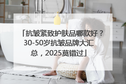 抗皱紧致护肤品哪款好？30-50岁抗皱品牌大汇总，2025莫错过