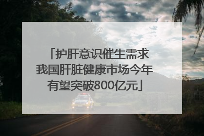 护肝意识催生需求 我国肝脏健康市场今年有望突破800亿元
