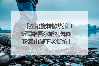 摆裙旋转掀热浪！新疆维吾尔婚礼舞圈粉泰山脚下老街坊