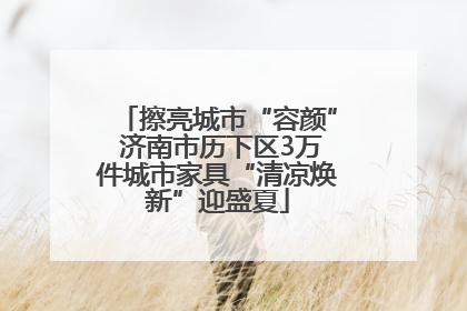 擦亮城市“容颜” 济南市历下区3万件城市家具“清凉焕新”迎盛夏