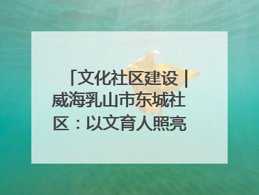 文化社区建设｜威海乳山市东城社区：以文育人照亮成长灯塔