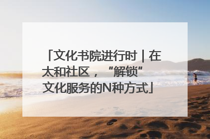 文化书院进行时｜在太和社区，“解锁” 文化服务的N种方式