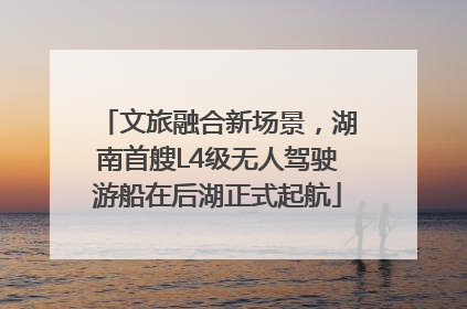 文旅融合新场景，湖南首艘L4级无人驾驶游船在后湖正式起航