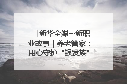 新华全媒+·新职业故事｜养老管家：用心守护“银发族”的幸福“夕阳红”