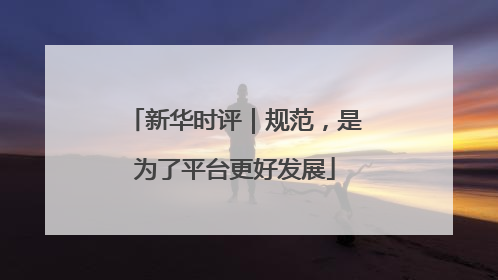 新华时评｜规范，是为了平台更好发展