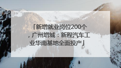 新增就业岗位200个，广州增城：新程汽车工业华南基地全面投产