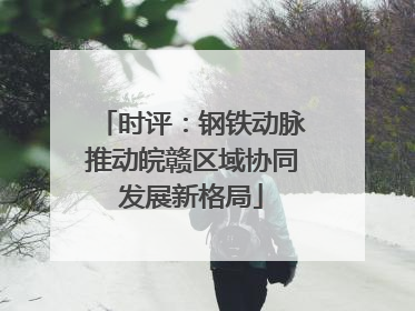 时评：钢铁动脉推动皖赣区域协同发展新格局