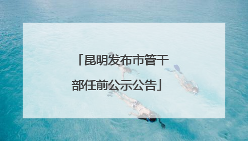 昆明发布市管干部任前公示公告