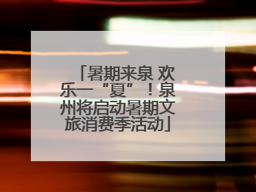 暑期来泉 欢乐一“夏”！泉州将启动暑期文旅消费季活动