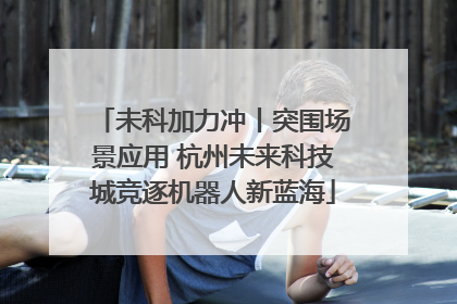 未科加力冲丨突围场景应用 杭州未来科技城竞逐机器人新蓝海