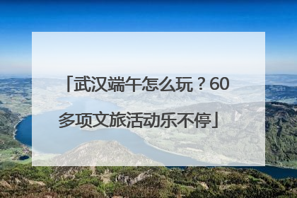 武汉端午怎么玩？60多项文旅活动乐不停