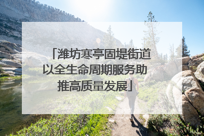 潍坊寒亭固堤街道以全生命周期服务助推高质量发展