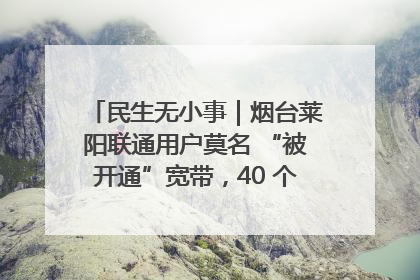 民生无小事｜烟台莱阳联通用户莫名 “被开通”宽带，40 个月扣费无人知