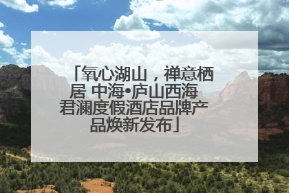 氧心湖山，禅意栖居 中海•庐山西海君澜度假酒店品牌产品焕新发布
