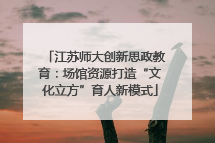 江苏师大创新思政教育：场馆资源打造“文化立方”育人新模式