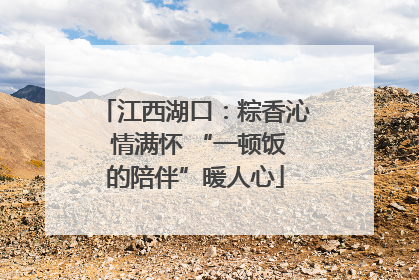 江西湖口：粽香沁 情满怀 “一顿饭的陪伴”暖人心