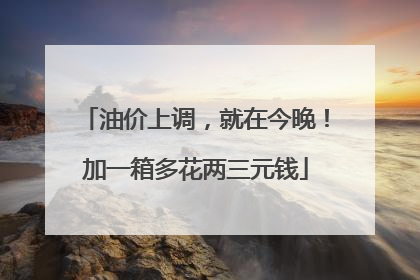 油价上调，就在今晚！加一箱多花两三元钱