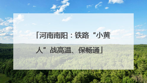 河南南阳：铁路“小黄人”战高温、保畅通