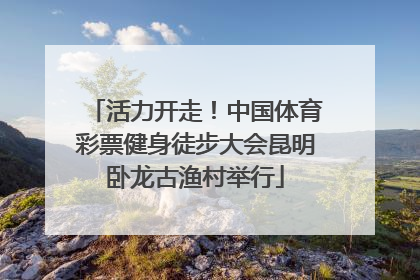 活力开走！中国体育彩票健身徒步大会昆明卧龙古渔村举行
