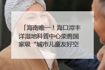 海南唯一！海口潭丰洋湿地科普中心荣膺国家级“城市儿童友好空间建设园区”称号