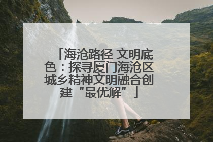 海沧路径 文明底色：探寻厦门海沧区城乡精神文明融合创建“最优解”