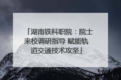 湖南铁科职院：院士来校调研指导 赋能轨道交通技术攻坚