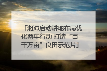湘潭启动耕地布局优化两年行动 打造“百千万亩”良田示范片