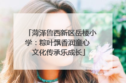 菏泽鲁西新区岳楼小学：粽叶飘香润童心 文化传承乐成长
