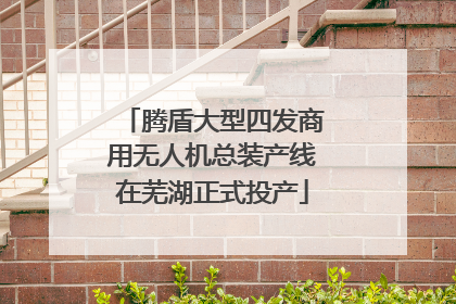 腾盾大型四发商用无人机总装产线在芜湖正式投产