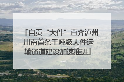 自贡“大件”直奔泸州 川南首条千吨级大件运输通道建设加速推进