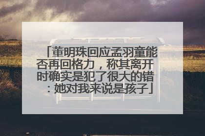 董明珠回应孟羽童能否再回格力，称其离开时确实是犯了很大的错：她对我来说是孩子