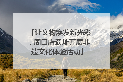 让文物焕发新光彩，周口店遗址开展非遗文化体验活动