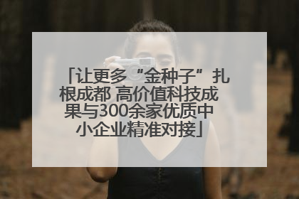让更多“金种子”扎根成都 高价值科技成果与300余家优质中小企业精准对接