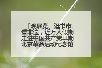 观展览、逛书市、看非遗，近万人假期走进中国共产党早期北京革命活动纪念馆解锁参观新体验