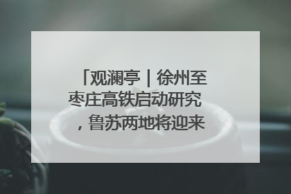 观澜亭｜徐州至枣庄高铁启动研究，鲁苏两地将迎来交通经济双利好