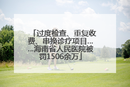 过度检查、重复收费、串换诊疗项目……海南省人民医院被罚1506余万