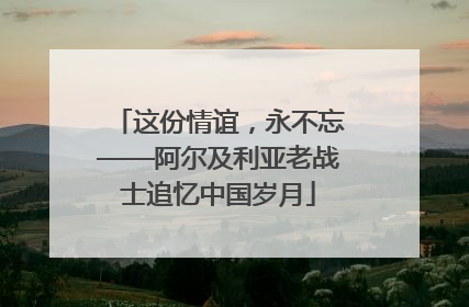 这份情谊，永不忘——阿尔及利亚老战士追忆中国岁月