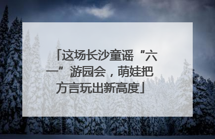 这场长沙童谣“六一”游园会，萌娃把方言玩出新高度