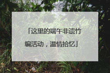这里的端午非遗竹编活动，温情拾忆