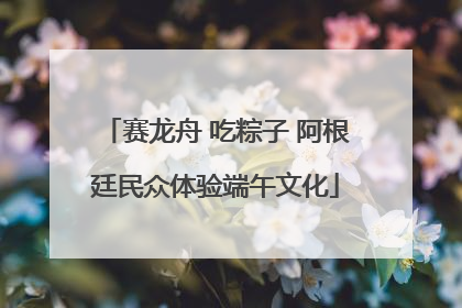 赛龙舟 吃粽子 阿根廷民众体验端午文化