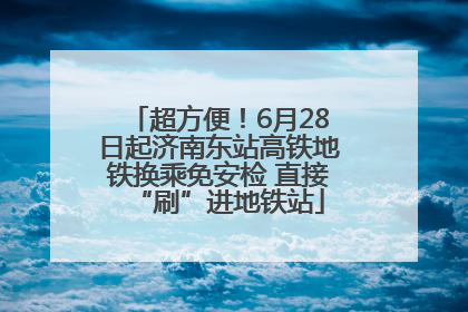 超方便！6月28日起济南东站高铁地铁换乘免安检 直接“刷”进地铁站