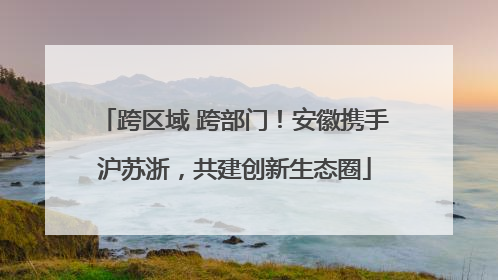 跨区域 跨部门！安徽携手沪苏浙，共建创新生态圈