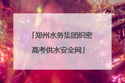 郑州水务集团织密高考供水安全网