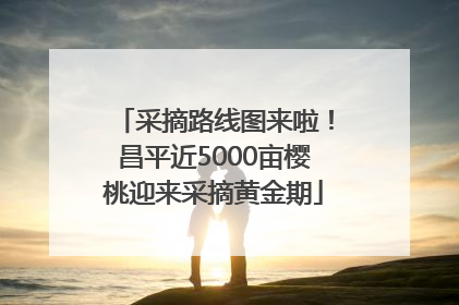 采摘路线图来啦！昌平近5000亩樱桃迎来采摘黄金期