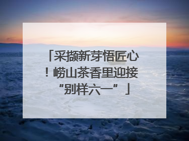 采撷新芽悟匠心！崂山茶香里迎接“别样六一”