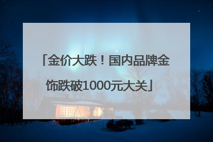 金价大跌！国内品牌金饰跌破1000元大关