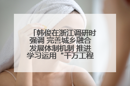 韩俊在浙江调研时强调 完善城乡融合发展体制机制 推进学习运用“千万工程”经验走深走实