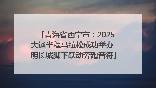 青海省西宁市：2025大通半程马拉松成功举办 明长城脚下跃动奔跑音符