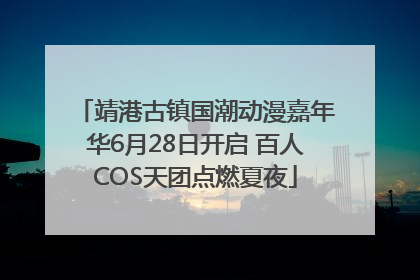 靖港古镇国潮动漫嘉年华6月28日开启 百人COS天团点燃夏夜