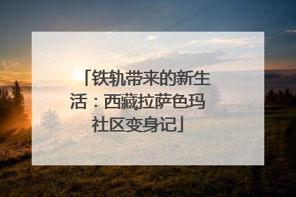 铁轨带来的新生活：西藏拉萨色玛社区变身记